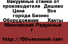 Вакуумные станки от производителя. Дешево › Цена ­ 150 000 - Все города Бизнес » Оборудование   . Ханты-Мансийский,Радужный г.